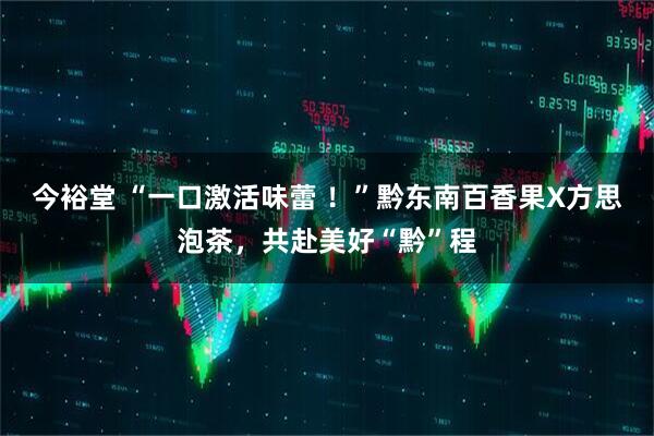 今裕堂 “一口激活味蕾 ！”黔东南百香果X方思泡茶，共赴美好“黔”程