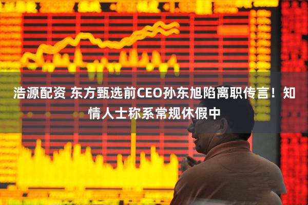 浩源配资 东方甄选前CEO孙东旭陷离职传言！知情人士称系常规休假中