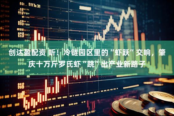 创达盈配资 听！冷链园区里的“虾跃”交响，肇庆十万斤罗氏虾“跳”出产业新路子