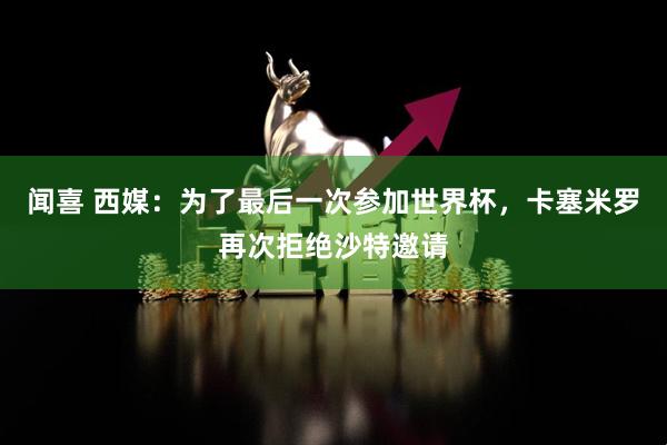 闻喜 西媒：为了最后一次参加世界杯，卡塞米罗再次拒绝沙特邀请