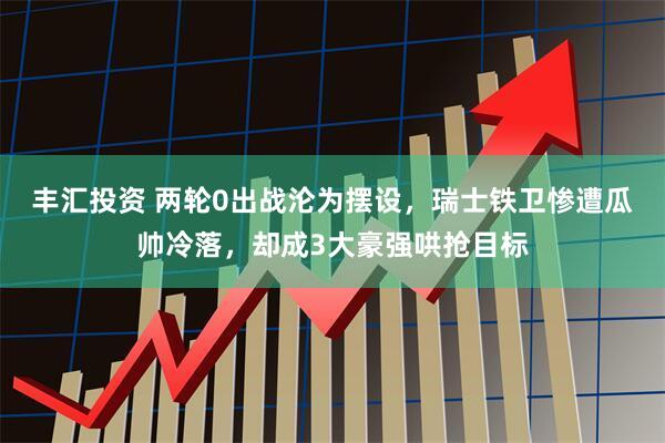 丰汇投资 两轮0出战沦为摆设，瑞士铁卫惨遭瓜帅冷落，却成3大豪强哄抢目标