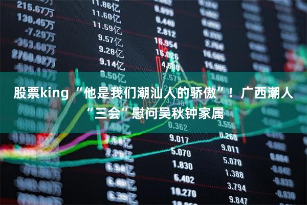 股票king “他是我们潮汕人的骄傲”！广西潮人“三会”慰问吴秋钟家属