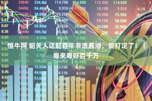 恒牛网 韶关人这缸百年非遗酱油，我打定了！｜粤来粤好百千万