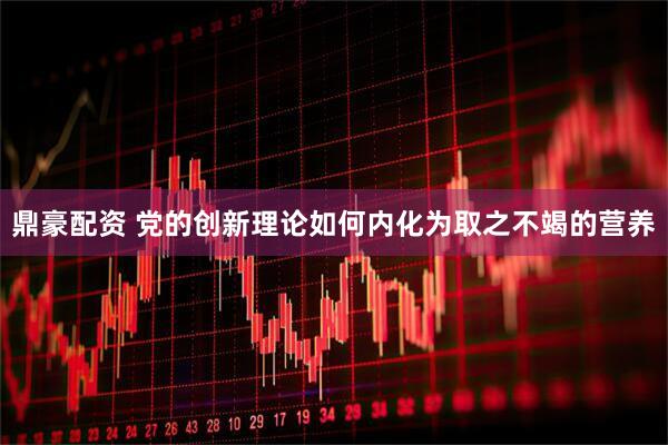 鼎豪配资 党的创新理论如何内化为取之不竭的营养