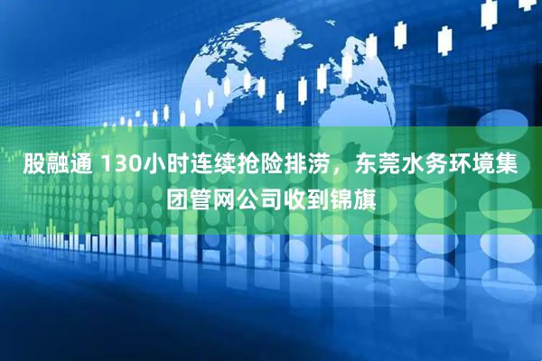 股融通 130小时连续抢险排涝，东莞水务环境集团管网公司收到锦旗