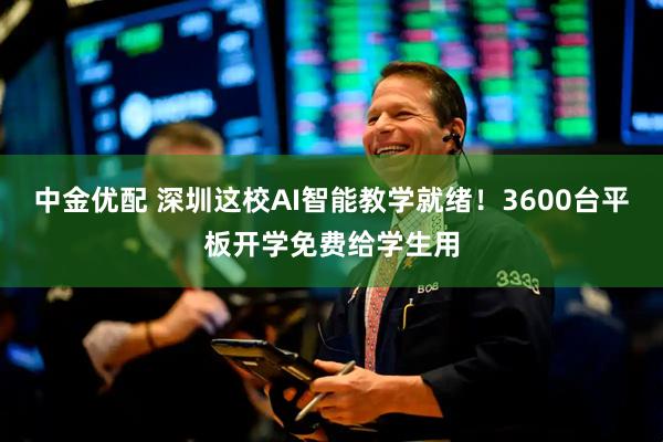 中金优配 深圳这校AI智能教学就绪！3600台平板开学免费给学生用