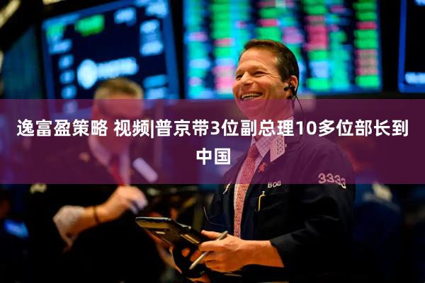 逸富盈策略 视频|普京带3位副总理10多位部长到中国