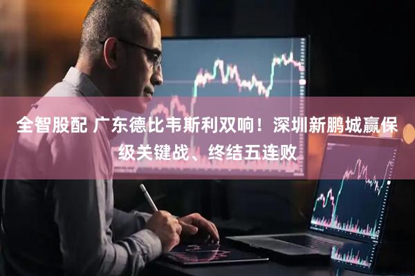 全智股配 广东德比韦斯利双响！深圳新鹏城赢保级关键战、终结五连败