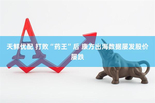天鲜优配 打败“药王”后 康方出海数据屡发股价屡跌