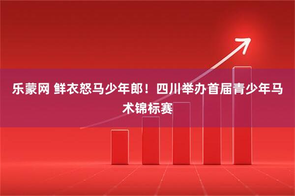 乐蒙网 鲜衣怒马少年郎！四川举办首届青少年马术锦标赛