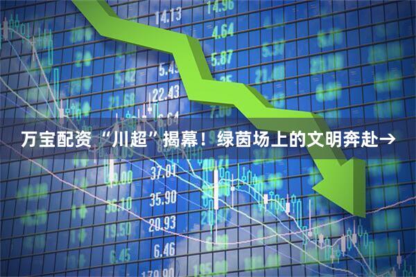 万宝配资 “川超”揭幕！绿茵场上的文明奔赴→