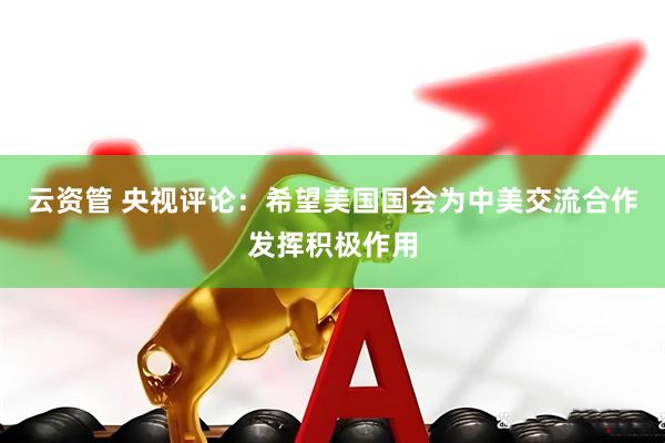 云资管 央视评论：希望美国国会为中美交流合作发挥积极作用