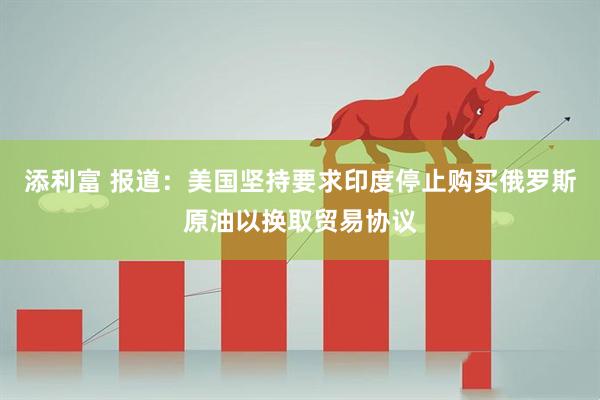 添利富 报道：美国坚持要求印度停止购买俄罗斯原油以换取贸易协议