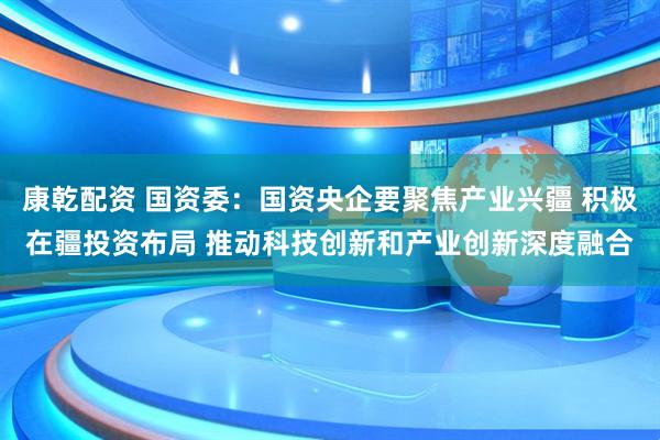 康乾配资 国资委：国资央企要聚焦产业兴疆 积极在疆投资布局 推动科技创新和产业创新深度融合