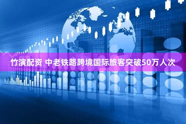 竹演配资 中老铁路跨境国际旅客突破50万人次