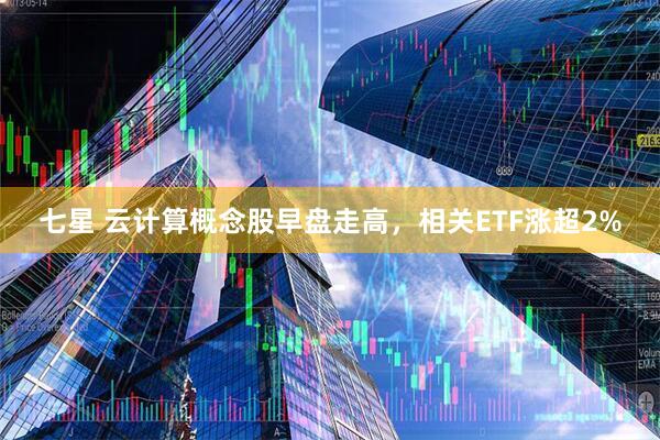 七星 云计算概念股早盘走高，相关ETF涨超2%