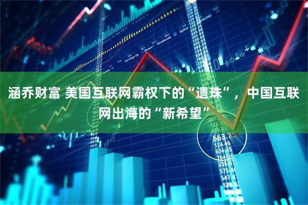 涵乔财富 美国互联网霸权下的“遗珠”，中国互联网出海的“新希望”