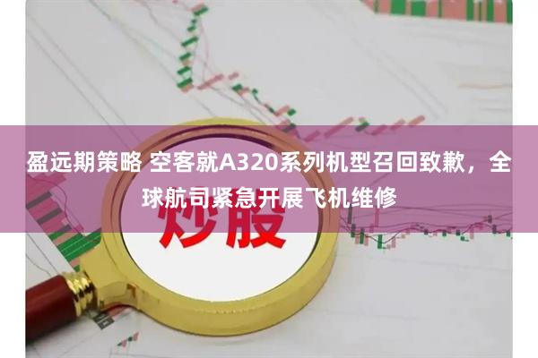盈远期策略 空客就A320系列机型召回致歉,全球航司紧急开展飞机维修