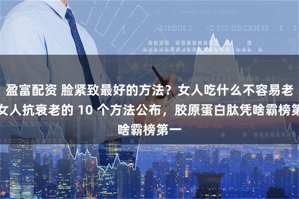 盈富配资 脸紧致最好的方法?女人吃什么不容易老?女人抗衰老的 10 个方法公布,胶原蛋白肽凭啥霸榜第一