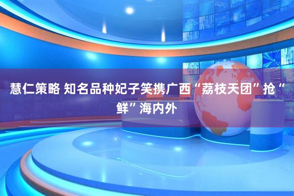 慧仁策略 知名品种妃子笑携广西“荔枝天团”抢“鲜”海内外