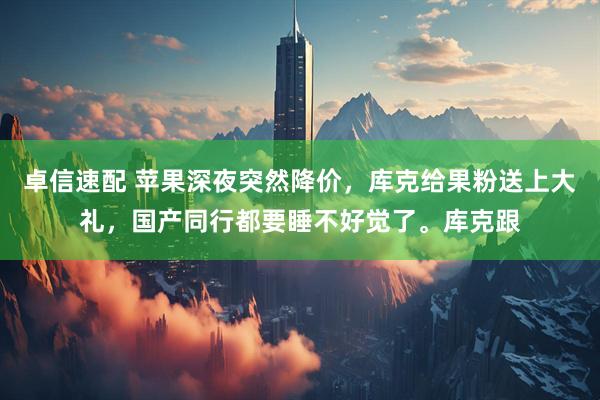 卓信速配 苹果深夜突然降价，库克给果粉送上大礼，国产同行都要睡不好觉了。库克跟