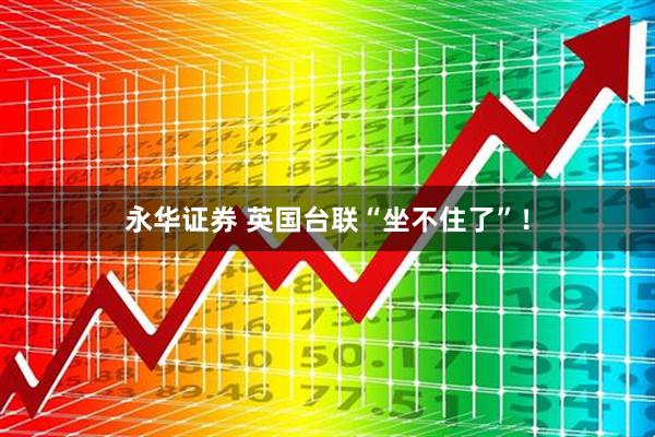 永华证券 英国台联“坐不住了”！