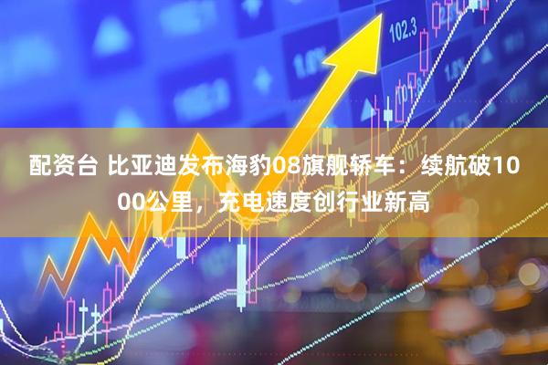 配资台 比亚迪发布海豹08旗舰轿车：续航破1000公里，充电速度创行业新高