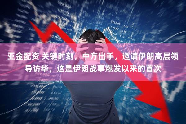 亚金配资 关键时刻，中方出手，邀请伊朗高层领导访华，这是伊朗战事爆发以来的首次