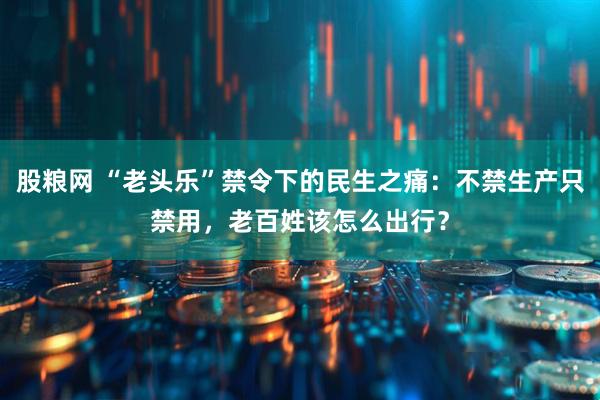 股粮网 “老头乐”禁令下的民生之痛：不禁生产只禁用，老百姓该怎么出行？