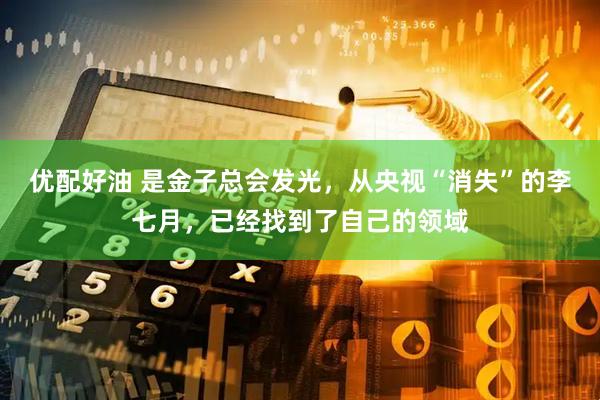 优配好油 是金子总会发光，从央视“消失”的李七月，已经找到了自己的领域